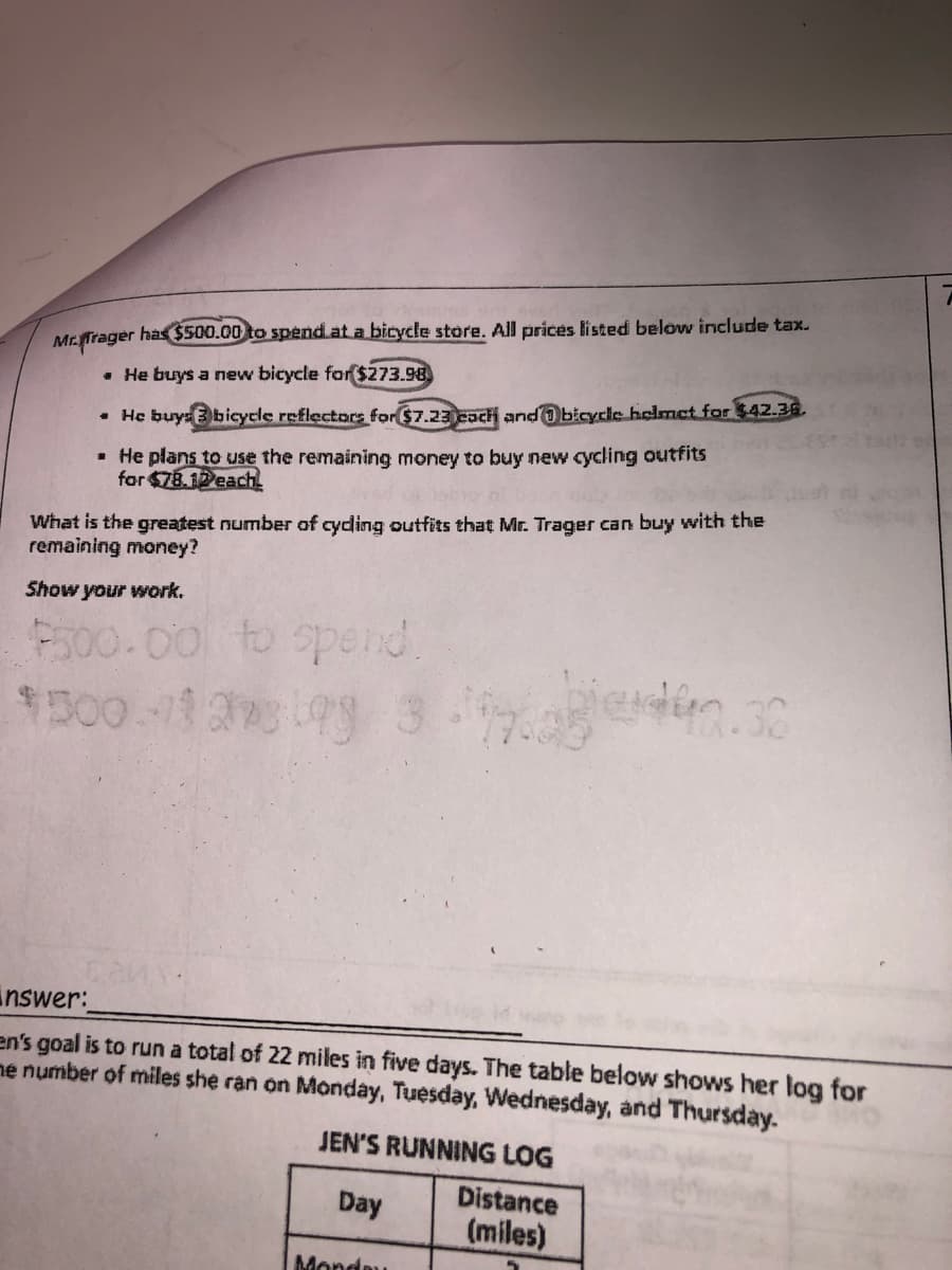 Mr.ffrager has $500.00 to spend at a bicycle store. All prices listed below include tax.
. He buys a new bicycle for $273.98
• He buys bicycle reflectors for $7.23 each and bicycle helmet for $42.36.
• He plans to use the remaining money to buy new cycling outfits
for $78.12each
What is the greatest number of cycling outfits that Mr. Trager can buy with the
remaining money?
Show your work.
$500.00 to spend
1500-19273193 319.30
nswer:
en's goal is to run a total of 22 miles in five days. The table below shows her log for
me number of miles she ran on Monday, Tuesday, Wednesday, and Thursday.
JEN'S RUNNING LOG
Distance
Day
(miles)
Monday