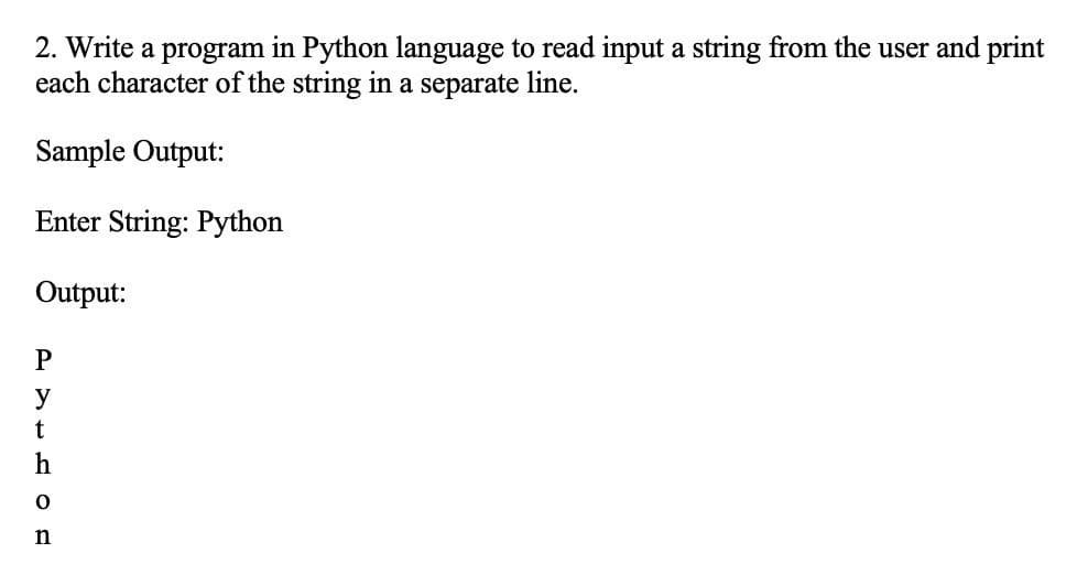 2. Write a program in Python language to read input a string from the user and print
each character of the string in a separate line.
Sample Output:
Enter String: Python
Output:
P
y
t
h
n
