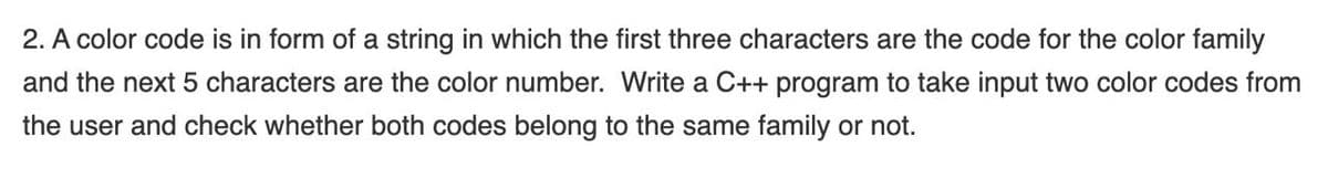 2. A color code is in form of a string in which the first three characters are the code for the color family
and the next 5 characters are the color number. Write a C++ program to take input two color codes from
the user and check whether both codes belong to the same family or not.
