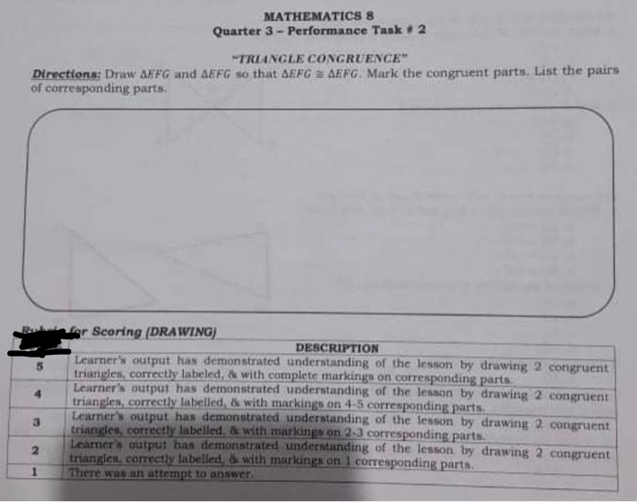 MATHEMATICS 8
Quarter 3- Performance Task # 2
"TRIANGLE CONGRUENCE"
Directions: Draw AFFG and AEFG so that AEFG = AEFG. Mark the congruent parts. List the pairs
of corresponding parts.
gr Scoring (DRAWING)
DESCRIPTION
Learner's output has demonstrated understanding of the lesson by drawing 2 congruent
triangles, correctly labeled, & with complete markings on corresponding parts
Learner's output has demonstrated understanding of the lesson by drawing 2 congruent
triangles, correctly labelled, & with markings on 4-5 corresponding parts.
Learner's output has demonstrated understanding of the lesson by drawing 2 congruent
triangles, correctly labelled, & with markings on 2-3 corresponding parts.
Learner's output has demonstrated understanding of the lesson by drawing 2 congruent
trianglen, correctly labelled, & with markings on 1 corresponding parts.
There was an attempt to answer
