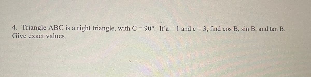 4. Triangle ABC is a right triangle, with C = 90°. If a = 1 and c = 3, find cos B, sin B, and tan B.
Give exact values.
%3D
