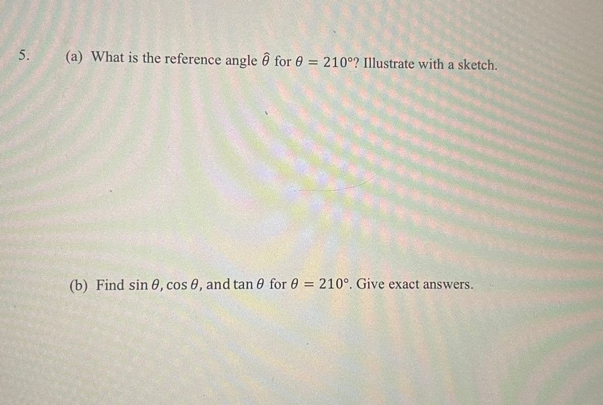 5.
(a) What is the reference angle ô for 0 = 210°? Illustrate with a sketch.
%3D
(b) Find sin 0, cos 0, and tan 0 for 0 = 210°. Give exact answers.
%3D
