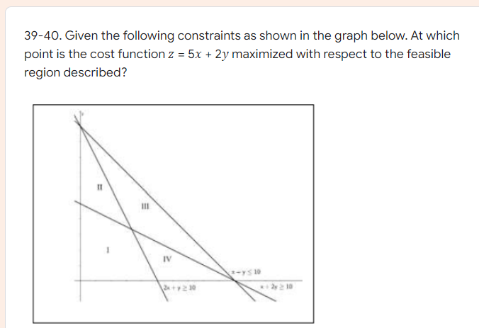 39-40. Given the following constraints as shown in the graph below. At which
point is the cost function z = 5x + 2y maximized with respect to the feasible
region described?
IV
yS 10
2y 10
