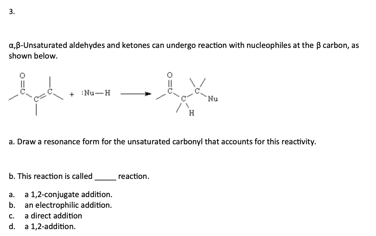 3.
a,B-Unsaturated aldehydes and ketones can undergo reaction with nucleophiles at the B carbon, as
shown below.
||
+ :Nu-H
Nu
H
a. Draw a resonance form for the unsaturated carbonyl that accounts for this reactivity.
b. This reaction is called
reaction.
a 1,2-conjugate addition.
an electrophilic addition.
а.
b.
С.
a direct addition
d.
a 1,2-addition.
