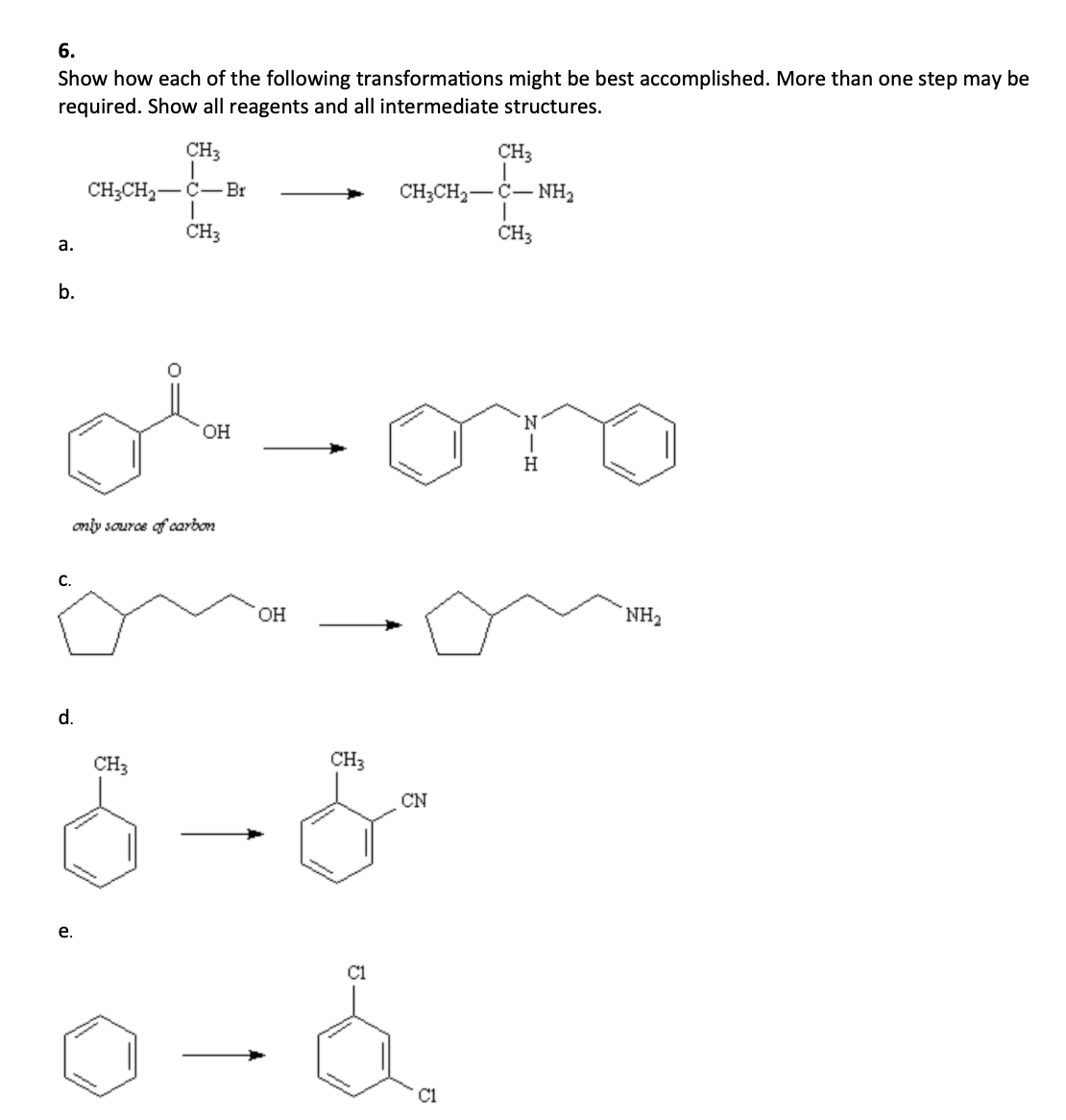 6.
Show how each of the following transformations might be best accomplished. More than one step may be
required. Show all reagents and all intermediate structures.
CH3
CH3
CH;CH2-Č-Br
CH;CH2-C- NH2
CH3
CH3
a.
b.
N.
OH
H
only source of carbon
C.
OH
NH2
d.
CH3
CH3
CN
е.
C1
C1
