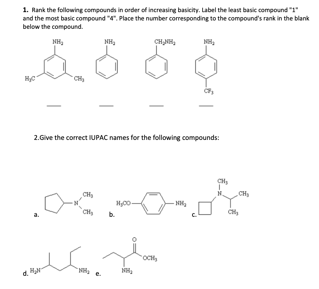 1. Rank the following compounds in order of increasing basicity. Label the least basic compound "1"
and the most basic compound "4". Place the number corresponding to the compound's rank in the blank
below the compound.
NH2
NH2
CH,NH2
NH2
H3C
CH3
CF3
2.Give the correct IUPAC names for the following compounds:
CH3
N.
CH3
CH3
H3CO
NH2
CH3
CH3
b.
C.
а.
OCH3
NH e.
NH2
d. HaN
