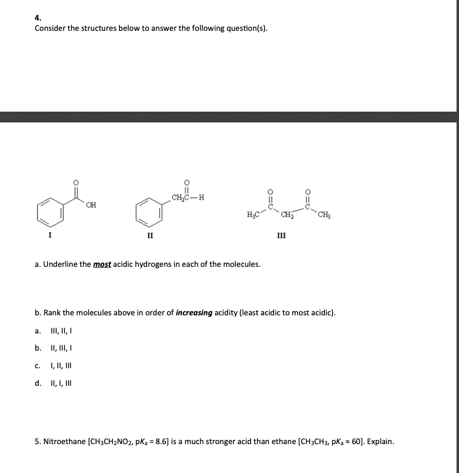 4.
Consider the structures below to answer the following question(s).
CH,C-H
OH
CH
"CH3
I
II
III
a. Underline the most acidic hydrogens in each of the molecules.
b. Rank the molecules above in order of increasing acidity (least acidic to most acidic).
III, II, I
а.
b. II, III, I
I, II, II
с.
d. II, I, II
5. Nitroethane [CH3CH2NO2, pka = 8.6] is a much stronger acid than ethane [CH3CH3, pka = 60]. Explain.
