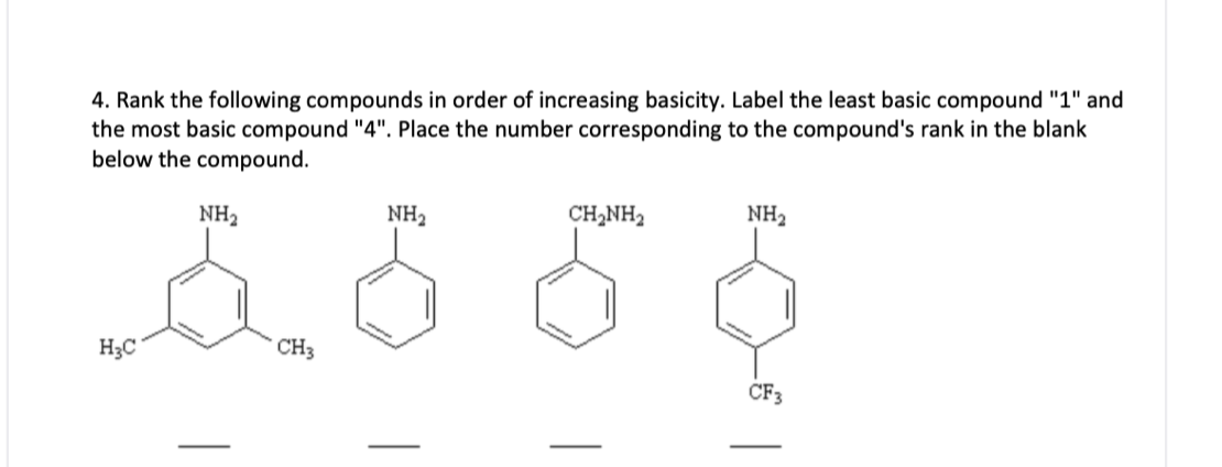 4. Rank the following compounds in order of increasing basicity. Label the least basic compound "1" and
the most basic compound "4". Place the number corresponding to the compound's rank in the blank
below the compound.
NH2
NH2
CH2NH2
NH2
H3C
CH3
CF3
