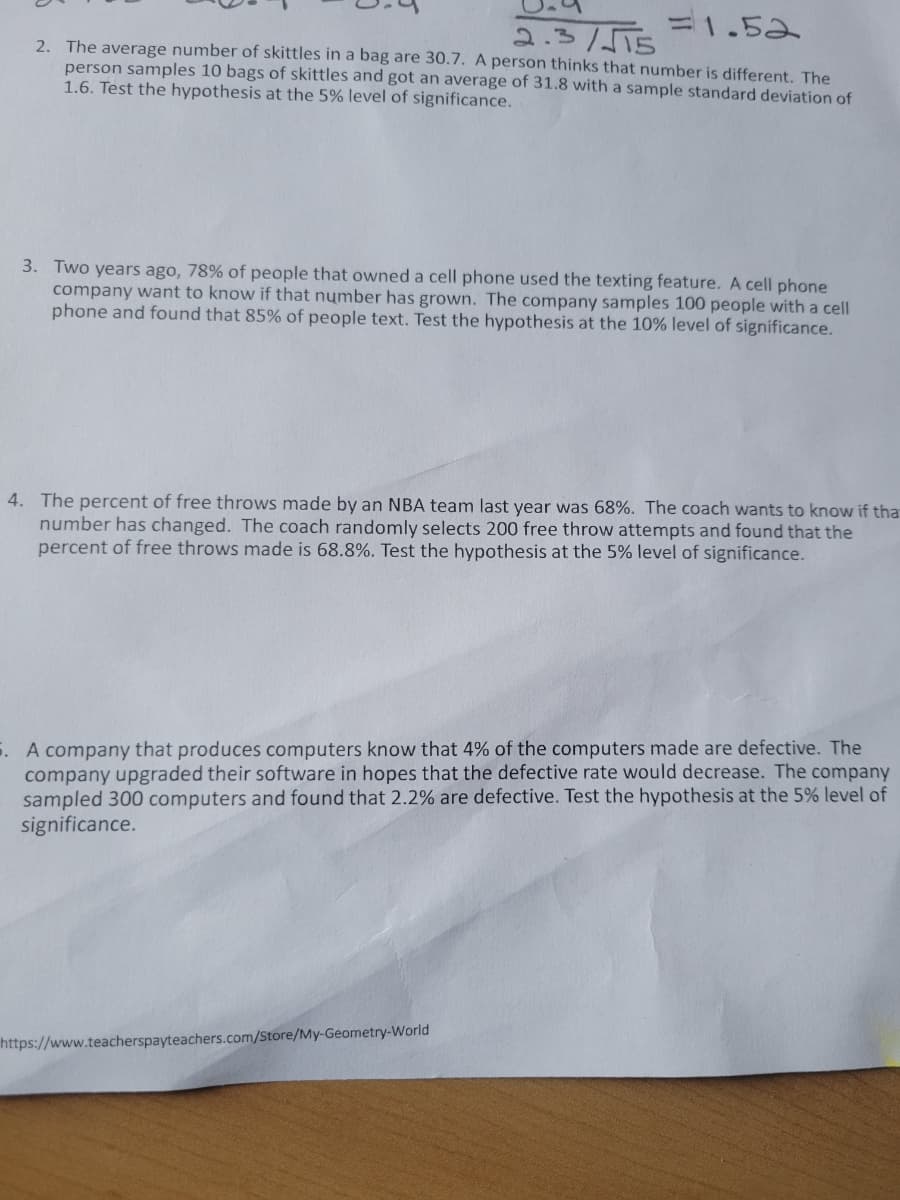 =1.52
2.3/5T5
2. The average number of skittles in a bag are 30.7. A person thinks that number is different. The
person samples 10 bags of skittles and got an average of 31.8 with a sample standard deviation of
1.6. Test the hypothesis at the 5% level of significance.
3. Two years ago, 78% of people that owned a cell phone used the texting feature. A cell phone
company want to know if that number has grown. The company samples 100 people with a cell
phone and found that 85% of people text. Test the hypothesis at the 10% level of significance.
4. The percent of free throws made by an NBA team last year was 68%. The coach wants to know if tha
number has changed. The coach randomly selects 200 free throw attempts and found that the
percent of free throws made is 68.8%. Test the hypothesis at the 5% level of significance.
5. A company that produces computers know that 4% of the computers made are defective. The
company upgraded their software in hopes that the defective rate would decrease. The company
sampled 300 computers and found that 2.2% are defective. Test the hypothesis at the 5% level of
significance.
https://www.teacherspayteachers.com/Store/My-Geometry-World
