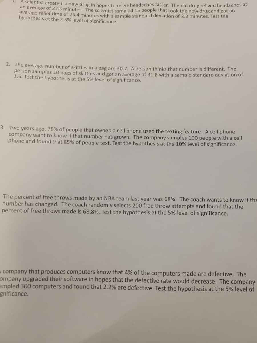 1. A scientist created a new drug in hopes to relive headaches faster. The old drug relived headaches at
an average of 27.3 minutes. The scientist sampled 15 people that took the new drug and got an
average relief time of 26.4 minutes with a sample standard deviation of 2.3 minutes. Test the
hypothesis at the 2.5% level of significance.
2. The average number of skittles in a bag are 30.7. A person thinks that number is different. The
person samples 10 bags of skittles and gọt an average of 31.8 with a sample standard deviation of
1.6. Test the hypothesis at the 5% level of significance.
3. Two years ago, 78% of people that owned a cell phone used the texting feature. A cell phone
company want to know if that number has grown. The company samples 100 people with a cell
phone and found that 85% of people text. Test the hypothesis at the 10% level of significance.
The percent of free throws made by an NBA team last year was 68%. The coach wants to know if tha
number has changed. The coach randomly selects 200 free throw attempts and found that the
percent of free throws made is 68.8%. Test the hypothesis at the 5% level of significance.
A company that produces computers know that 4% of the computers made are defective. The
ompany upgraded their software in hopes that the defective rate would decrease. The company
ampled 300 computers and found that 2.2% are defective. Test the hypothesis at the 5% level of
gnificance.
