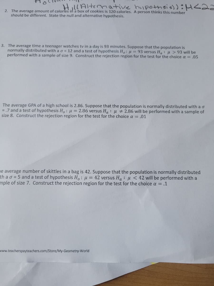 Hil!Alternative hupothsis)):H<2
2. The average amount of calories in a box of cookies is 120 calories. A person thinks this number
should be different. State the null and alternative hypothesis.
3. The average time a teenager watches tv in a day is 93 minutes. Suppose that the population is
normally distributed with a o = 12 and a test of hypothesis H,: u = 93 versus H,: µ > 93 will be
performed with a sample of size 9. Construct the rejection region for the test for the choice a = .05
The average GPA of a high school is 2.86. Suppose that the population is normally distributed with ao
= .7 and a test of hypothesis H,: µ = 2.86 versus H, : u # 2.86 will be performed with a sample of
size 8. Construct the rejection region for the test for the choice a = .01
ne average number of skittles in a bag is 42. Suppose that the population is normally distributed
th a o = 5 and a test of hypothesis H,: µu = 42 versus Ha: µ < 42 will be performed with a
mple of size 7. Construct the rejection region for the test for the choice a = .1
www.teacherspayteachers.com/Store/My-Geometry-World
