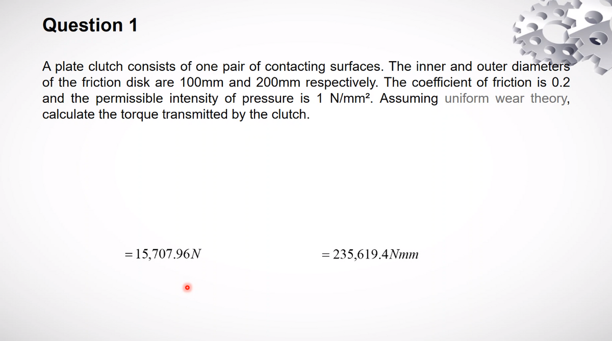 Question 1
A plate clutch consists of one pair of contacting surfaces. The inner and outer diameters
of the friction disk are 100mm and 200mm respectively. The coefficient of friction is 0.2
and the permissible intensity of pressure is 1 N/mm?. Assuming uniform wear theory,
calculate the torque transmitted by the clutch.
= 15,707.96N
= 235,619.4Nmm
