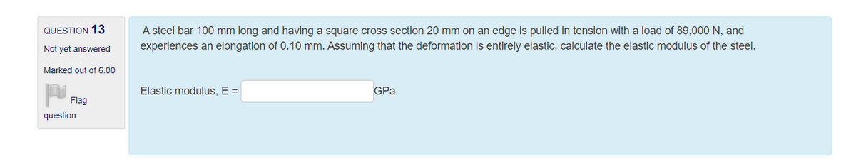 QUESTION 13
A steel bar 100 mm long and having a square cross section 20 mm on an edge is pulled in tension with a load of 89,000 N, and
Not yet answered
experiences an elongation of 0.10 mm. Assuming that the deformation is entirely elastic, calculate the elastic modulus of the steel.
Marked out of 6.00
Elastic modulus, E =
GPa.
Flag
question
