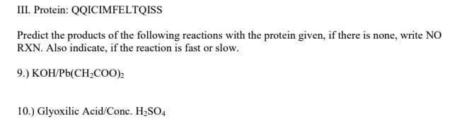 III. Protein: QQICIMFELTQISS
Predict the products of the following reactions with the protein given, if there is none, write NO
RXN. Also indicate, if the reaction is fast or slow.
9.) КОНРЫСН-С)2
10.) Glyoxilic Acid/Conc. H2SO4
