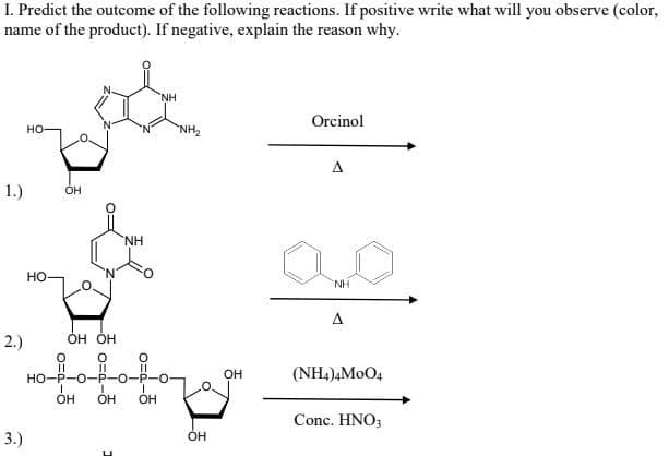 I. Predict the outcome of the following reactions. If positive write what will you observe (color,
name of the product). If negative, explain the reason why.
NH
Orcinol
но-
NH2
A
1.)
он
NH
но
NH
A
2.)
Он ОН
%3D
HO-P-O-P-0-P-O
|3D
он
(NH4),MoO4
OH
OH
OH
Conc. HNO3
3.)
OH
