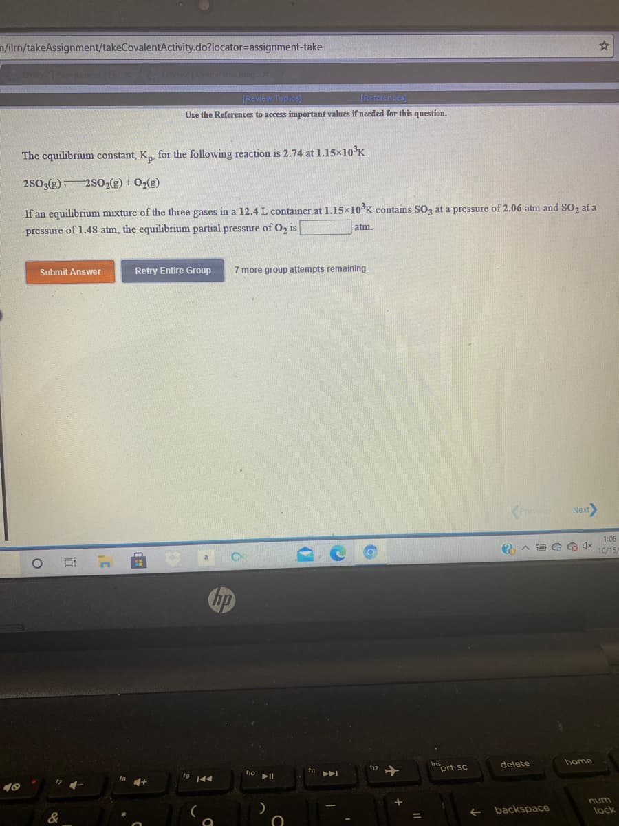 n/ilm/takeAssignment/takeCovalentActivity.do?locator=assignment-take
[Review Topics)
[References)
Use the References to access important values if needed for this question.
The equilibrium constant, K, for the following reaction is 2.74 at 1.15×10°K.
2S03(g)2SO2(g) + O2(g)
If an equilibrium mixture of the three gases in a 12.4 L container at 1.15×10°K contains SO3 at a pressure of 2.06 atm and SO, at a
atm
pressure of 1.48 atm, the equilibrium partial pressure of O, is
Submit Answer
Retry Entire Group
7 more group attempts remaining
Next
1:08
10/15
home
delete
12
prt sc
fio
num
backspace
lock
&
