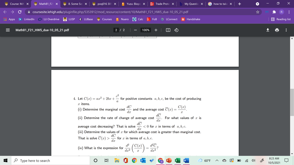 Course: MA X
Math81_F21 X
8. Some Ser X
poq016 381 X
Yuzu: Biops X
w Trade Prote X b My Questio X
how to take X +
Hill
coursesite.lehigh.edu/pluginfile.php/5353912/mod_resource/content/10/Math81_F21_HW5_due-10_05_21.pdf
: Apps
LinkedIn
LU Overdrive
LUSP
* LUBase
Courses
Nuero
Calc
Mc
Graw
Hill
Edacation
FOB
LConnect
ii Handshake
E Reading list
Math81_F21_HW5_due-10_05_21.pdf
2 / 2
100%
+ |
-
4. Let C'(x)
c2
for positive constants a, b, c, be the cost of producing
ал? + 2bx +
a
x items.
dC
C(x)
(i) Determine the marginal cost
and the average cost C(x)
dx
dC
(ii) Determine the rate of change of average cost
For what values of x is
dC
< 0 for x in terms of a, b, c.
dx
average cost decreasing? That is solve
(iii) Determine the values of for which average cost is greater than marginal cost.
dC
for x in terms of a, b, c.
dx
That is solve C(x) >
C(x)
d²C
-?
dx?
(iv)
What is the expression for
dx?
8:23 AM
e Type here to search
W
60°F
10/5/2021
