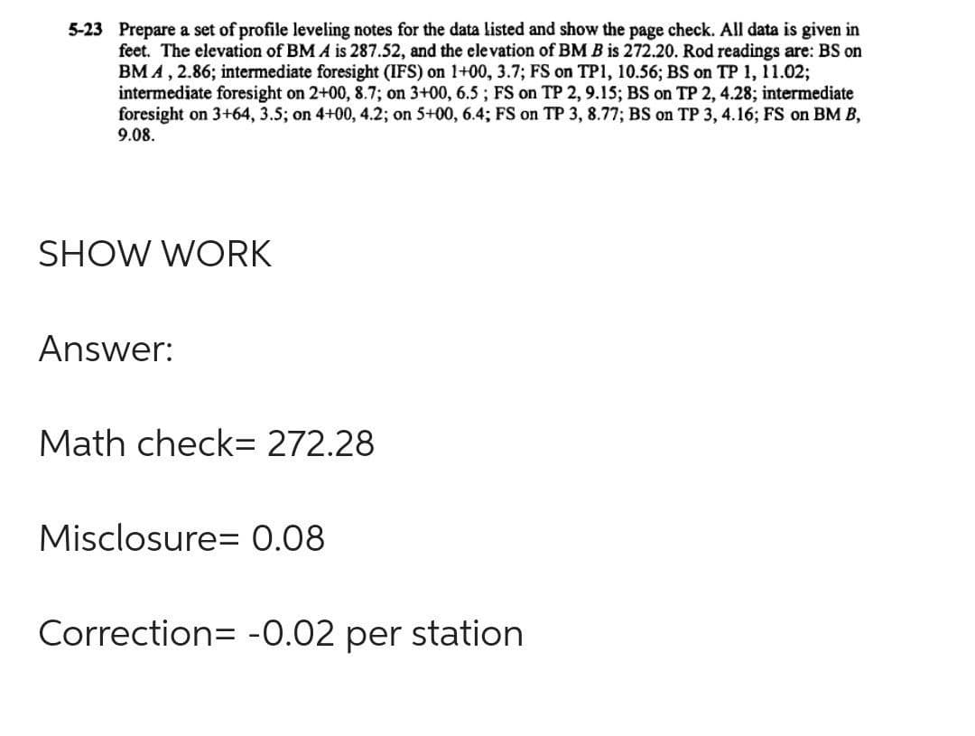 5-23 Prepare a set of profile leveling notes for the data listed and show the page check. All data is given in
feet. The elevation of BM A is 287.52, and the elevation of BM B is 272.20. Rod readings are: BS on
BM A, 2.86; intermediate foresight (IFS) on 1+00, 3.7; FS on TP1, 10.56; BS on TP 1, 11.02;
intermediate foresight on 2+00, 8.7; on 3+00, 6.5; FS on TP 2, 9.15; BS on TP 2, 4.28; intermediate
foresight on 3+64, 3.5; on 4+00, 4.2; on 5+00, 6.4; FS on TP 3, 8.77; BS on TP 3, 4.16; FS on BM B,
9.08.
SHOW WORK
Answer:
Math check= 272.28
Misclosure= 0.08
Correction= -0.02 per station