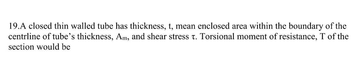 19.A closed thin walled tube has thickness, t, mean enclosed area within the boundary of the
centrline of tube's thickness, Am, and shear stress T. Torsional moment of resistance, T of the
section would be