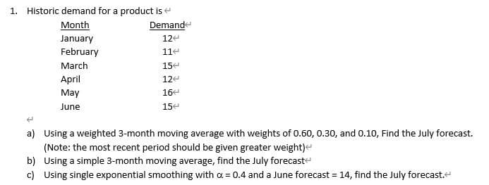 1. Historic demand for a product is
Month
January
February
March
April
May
June
Demand
124
114
15
12
16
154
a) Using a weighted 3-month moving average with weights of 0.60, 0.30, and 0.10, Find the July forecast.
(Note: the most recent period should be given greater weight)<
b) Using a simple 3-month moving average, find the July forecast
c) Using single exponential smoothing with α = 0.4 and a June forecast = 14, find the July forecast.