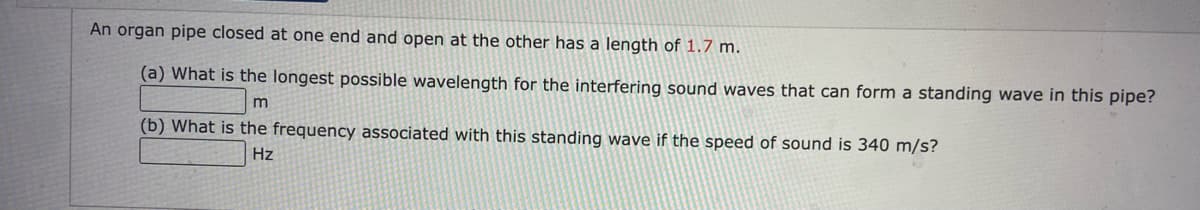 An organ pipe closed at one end and open at the other has a length of 1.7 m.
(a) What is the longest possible wavelength for the interfering sound waves that can form a standing wave in this pipe?
(b) What is the frequency associated with this standing wave if the speed of sound is 340 m/s?
Hz
