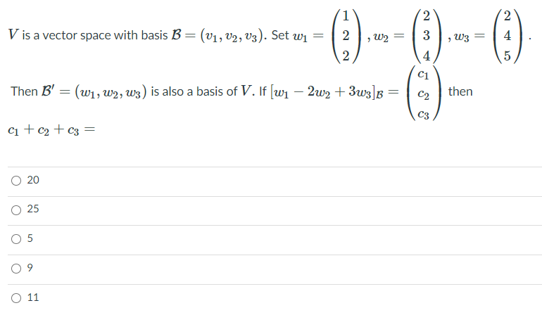 ()
2
V is a vector space with basis B =
:(V1, v2, V3). Set wi
2
3
> W3 =
4
, W2
4
C1
Then B' = (w1, w2, W3) is also a basis of V. If [w1 – 2w2 + 3w3]B
C2
then
C3
ci + c2 + c3 =
O 20
O 5
O 11
25
