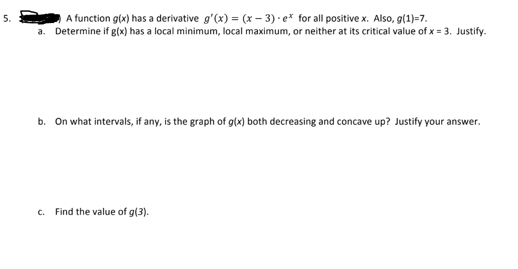 5.
A function g(x) has a derivative g'(x) = (x − 3) · ex for all positive x. Also, g(1)=7.
a. Determine if g(x) has a local minimum, local maximum, or neither at its critical value of x = 3. Justify.
b. On what intervals, if any, is the graph of g(x) both decreasing and concave up? Justify your answer.
C. Find the value of g(3).