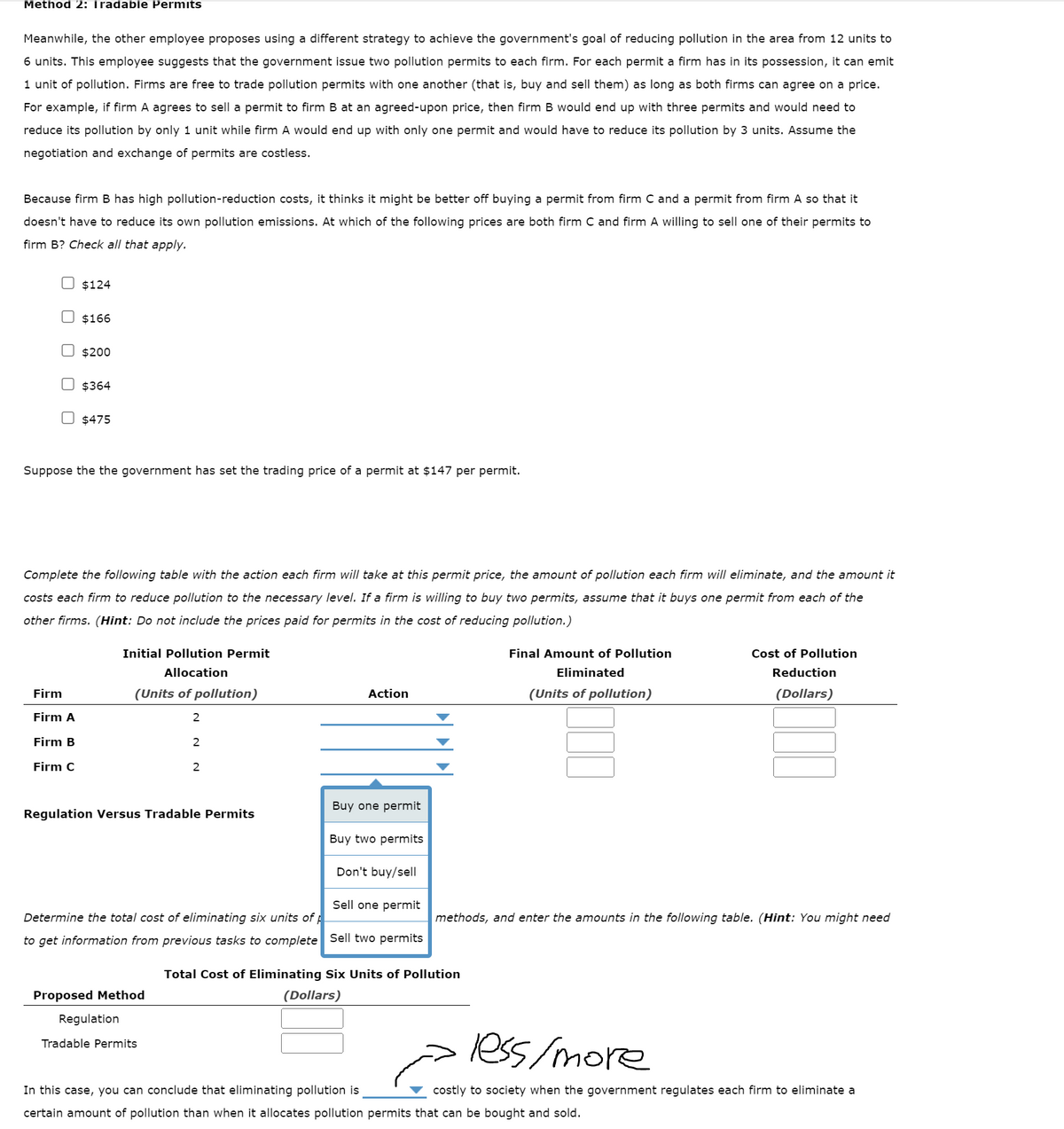 Method 2: Iradable Permits
Meanwhile, the other employee proposes using a different strategy to achieve the government's goal of reducing pollution in the area from 12 units to
6 units. This employee suggests that the government issue two pollution permits to each firm. For each permit a firm has in its possession, it can emit
1 unit of pollution. Firms are free to trade pollution permits with one another (that is, buy and sell them) as long as both firms can agree on a price.
For example, if firm A agrees to sell a permit to firm B at an agreed-upon price, then firm B would end up with three permits and would need to
reduce its pollution by only 1 unit while firm A would end up with only one permit and would have to reduce its pollution by 3 units. Assume the
negotiation and exchange of permits are costless.
Because firm B has high pollution-reduction costs, it thinks it might be better off buying a permit from firm C and a permit from firm A so that it
doesn't have to reduce its own pollution emissions. At which of the following prices are both firm C and firm A willing to sell one of their permits to
firm B? Check all that apply.
$124
$166
$200
Firm
Firm A
Firm B
Firm C
$364
U$475
Suppose the the government has set the trading price of a permit at $147 per permit.
Complete the following table with the action each firm will take at this permit price, the amount of pollution each firm will eliminate, and the amount it
costs each firm to reduce pollution to the necessary level. If a firm is willing to buy two permits, assume that it buys one permit from each of the
other firms. (Hint: Do not include the prices paid for permits in the cost of reducing pollution.)
Initial Pollution Permit
Allocation
(Units of pollution)
2
2
Regulation Versus Tradable Permits
Proposed Method
Regulation
2
Tradable Permits
Action
Don't buy/sell
Sell one permit
Determine the total cost of eliminating six units of p
to get information from previous tasks to complete Sell two permits
Buy one permit
Buy two permits
Final Amount of Pollution
Eliminated
(Units of pollution)
Total Cost of Eliminating Six Units of Pollution
(Dollars)
methods, and enter the amounts in the following table. (Hint: You might need
Cost of Pollution
Reduction
(Dollars)
less/more
costly to society when the government regulates each firm to eliminate a
In this case, you can conclude that eliminating pollution is
certain amount of pollution than when it allocates pollution permits that can be bought and sold.