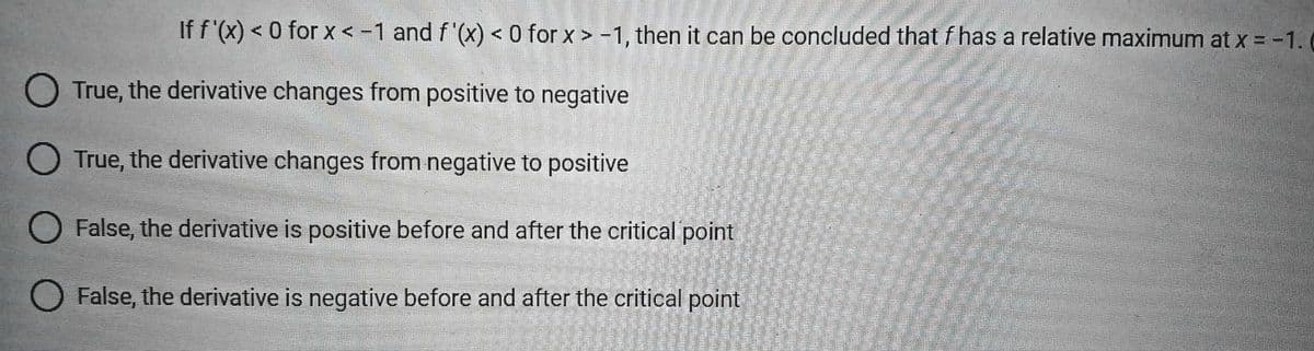 If f'(x) < 0 for x < -1 and f'(x) < 0 for x>-1, then it can be concluded that f has a relative maximum at x = -1.
True, the derivative changes from positive to negative
True, the derivative changes from negative to positive
False, the derivative is positive before and after the critical point
False, the derivative is negative before and after the critical point