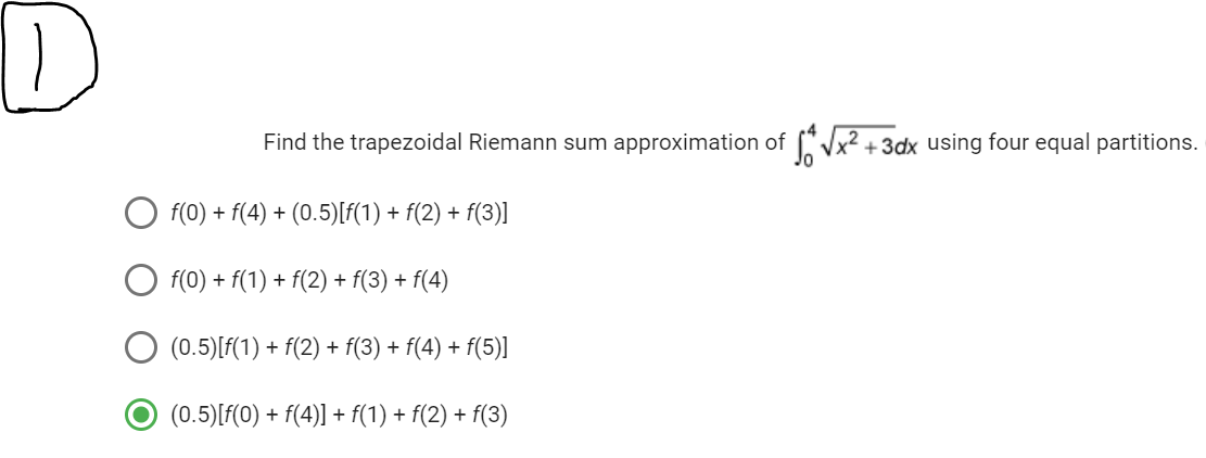 D
Find the trapezoidal Riemann sum approximation of √x²+3dx using four equal partitions.
f(0) + f(4) + (0.5)[f(1) + f(2) + f(3)]
f(0) + f(1) + f(2) + f(3) + f(4)
(0.5) [f(1) + f(2) + f(3) + f(4) + f(5)]
(0.5) [f(0) + f(4)] + f(1) + f(2) + f(3)