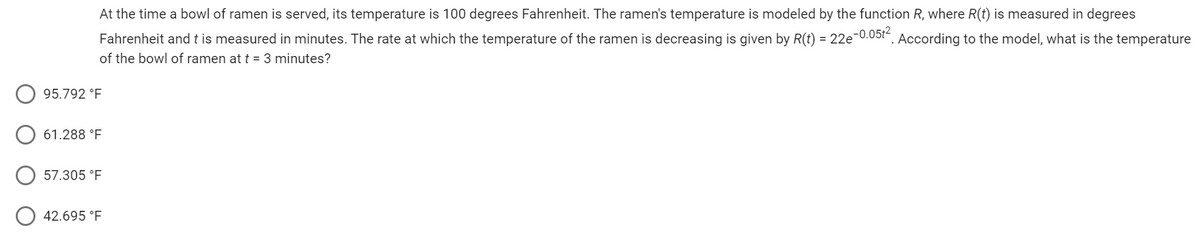 At the time a bowl of ramen is served, its temperature is 100 degrees Fahrenheit. The ramen's temperature is modeled by the function R, where R(t) is measured in degrees
Fahrenheit and t is measured in minutes. The rate at which the temperature of the ramen is decreasing is given by R(t) = 22e-0.05t². According to the model, what is the temperature
of the bowl of ramen at t = 3 minutes?
95.792 °F
61.288 °F
57.305 °F
42.695 °F