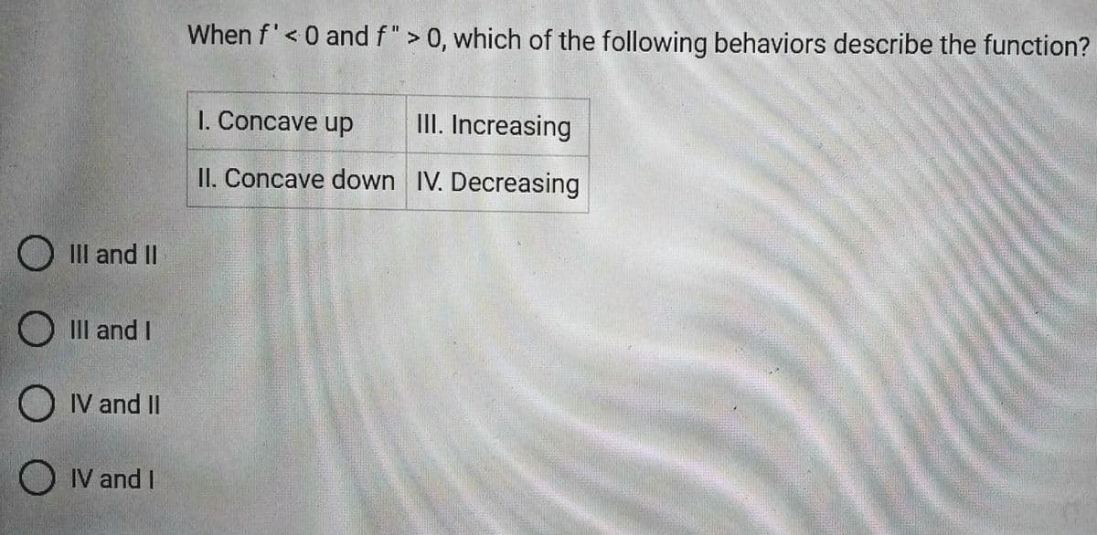 III and II
O III and I
IV and II
IV and I
When f' < 0 and f" > 0, which of the following behaviors describe the function?
1. Concave up
II. Concave down
III. Increasing
IV. Decreasing
IM