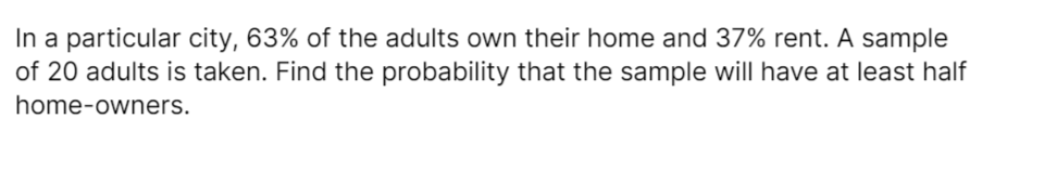 In a particular city, 63% of the adults own their home and 37% rent. A sample
of 20 adults is taken. Find the probability that the sample will have at least half
home-owners.