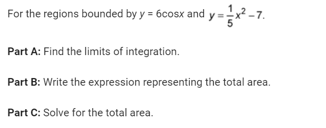 For the regions bounded by y = 6cosx and y=x²_
-7.
Part A: Find the limits of integration.
Part B: Write the expression representing the total area.
Part C: Solve for the total area.