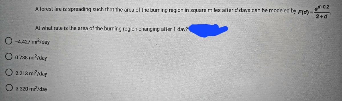 A forest fire is spreading such that the area of the burning region in square miles after d days can be modeled by F(d)=
ed+0.2
2+d
At what rate is the area of the burning region changing after 1 day?
O -4.427 mi²/day
O 0.738 mi²/day
O 2.213 mi²/day
O 3.320 mi²/day