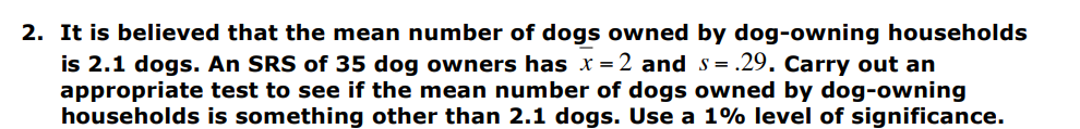 2. It is believed that the mean number of dogs owned by dog-owning households
s= .29. Carry out an
is 2.1 dogs. An SRS of 35 dog owners has x=2 and
appropriate test to see if the mean number of dogs owned by dog-owning
households is something other than 2.1 dogs. Use a 1% level of significance.