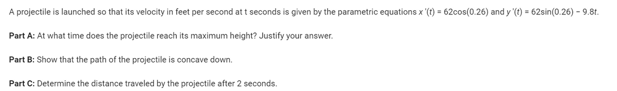 A projectile is launched so that its velocity in feet per second at t seconds is given by the parametric equations x '(t) = 62cos(0.26) and y '(t) = 62sin(0.26) – 9.8t.
Part A: At what time does the projectile reach its maximum height? Justify your answer.
Part B: Show that the path of the projectile is concave down.
Part C: Determine the distance traveled by the projectile after 2 seconds.