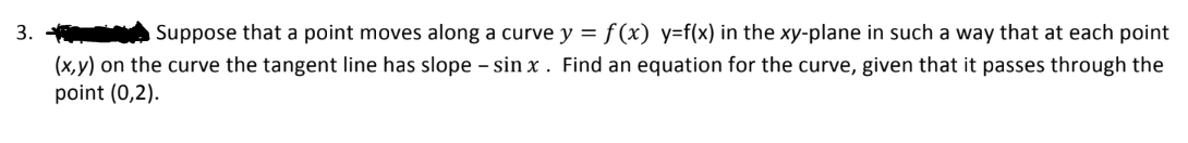 3.
Suppose that a point moves along a curve y = f(x) y=f(x) in the xy-plane in such a way that at each point
(x,y) on the curve the tangent line has slope - sinx. Find an equation for the curve, given that it passes through the
point (0,2).