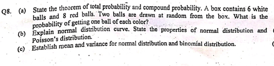 (a) State the theorem of total probability and compound probability. A box contains 6 white
balls and 8 red balls. Two balls are drawn at random from the box. What is the
probability of getting one ball of each color?
) Explain normal distribution curve. State the properties of normal distribution and
Poisson's distribution.*
( Establish mean and variance for normal distribution and binomial distribution.
