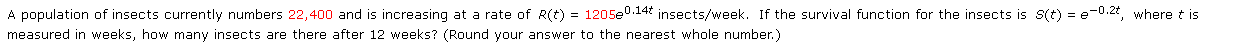 A population of insects currently numbers 22,400 and is increasing at a rate of R(t) = 1205e0.14 insects/week. If the survival function for the insects is s(t) = e-0.2t, where t is
measured in weeks, how many insects are there after 12 weeks? (Round your answer to the nearest whole number.)
