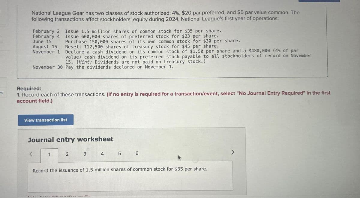 National League Gear has two classes of stock authorized: 4%, $20 par preferred, and $5 par value common. The
following transactions affect stockholders' equity during 2024, National League's first year of operations:
February 2 Issue 1.5 million shares of common stock for $35 per share.
February 4 Issue 600,000 shares of preferred stock for $23 per share.
June 15
August 15
November 1
Purchase 150,000 shares of its own common stock for $30 per share.
Resell 112,500 shares of treasury stock for $45 per share.
Declare a cash dividend on its common stock of $1.50 per share and a $480,000 (4% of par
value) cash dividend on its preferred stock payable to all stockholders of record on November
15. (Hint: Dividends are not paid on treasury stock.)
November 30 Pay the dividends declared on November 1.
es
Required:
1. Record each of these transactions. (If no entry is required for a transaction/event, select "No Journal Entry Required" in the first
account field.)
View transaction list
Journal entry worksheet
<
1
2
3
4
5
6
Record the issuance of 1.5 million shares of common stock for $35 per share.
