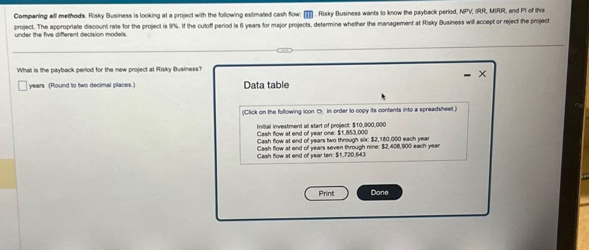 Comparing all methods. Risky Business is looking at a project with the following estimated cash flow: Risky Business wants to know the payback period, NPV, IRR, MIRR, and PI of this
project. The appropriate discount rate for the project is 9%. If the cutoff period is 6 years for major projects, determine whether the management at Risky Business will accept or reject the project
under the five different decision models.
What is the payback period for the new project at Risky Business?
years (Round to two decimal places.)
Data table.
(Click on the following icon in order to copy its contents into a spreadsheet.)
Initial investment at start of project: $10,900,000
Cash flow at end of year one: $1,853,000
Cash flow at end of years two through six: $2,180,000 each year
Cash flow at end of years seven through nine: $2,408,900 each year
Cash flow at end of year ten: $1,720,643
Print
Done