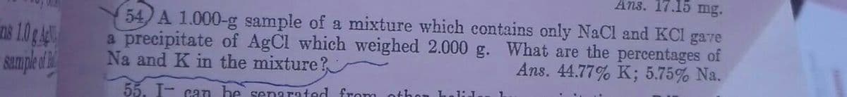 Ans. 17.15 mg.
54) A 1.000-g sample of a mixture which contains only NaCl and KCl gare
a precipitate of AgCl which weighed 2.000 g. What are the percentages of
Na and K in the mixture?
ins 10 g
Ans. 44.77% K; 5.75% Na.
1:J
55. I- can be sernarated from othor
