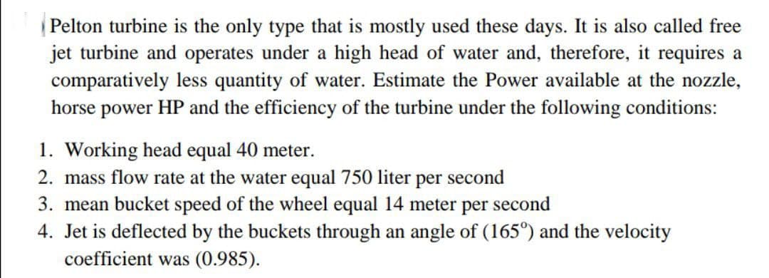 Pelton turbine is the only type that is mostly used these days. It is also called free
jet turbine and operates under a high head of water and, therefore, it requires a
comparatively less quantity of water. Estimate the Power available at the nozzle,
horse power HP and the efficiency of the turbine under the following conditions:
1. Working head equal 40 meter.
2. mass flow rate at the water equal 750 liter per second
3. mean bucket speed of the wheel equal 14 meter per second
4. Jet is deflected by the buckets through an angle of (165°) and the velocity
coefficient was (0.985).
