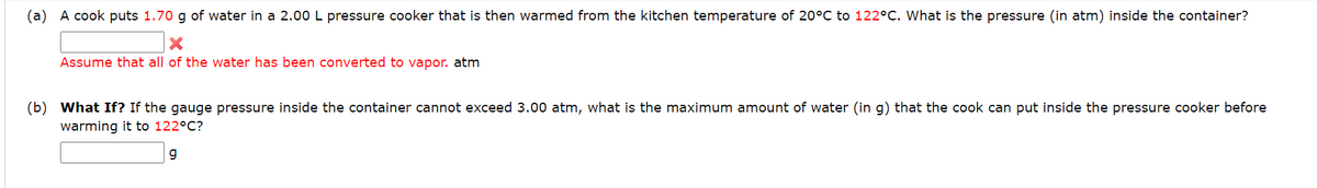 (a) A cook puts 1.70 g of water in a 2.00 L pressure cooker that is then warmed from the kitchen temperature of 20°C to 122°C. What is the pressure (in atm) inside the container?
Assume that all of the water has been converted to vapor. atm
(b) What If? If the gauge pressure inside the container cannot exceed 3.00 atm, what is the maximum amount of water (in g) that the cook can put inside the pressure cooker before
warming it to 122°C?
g