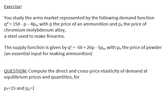 Exercise:
You study the arms market represented by the following demand function
qd = 150 - p - 4pa, with p the price of an ammunition and pa the price of
chromium molybdenum alloy,
a steel used to make firearms.
The supply function is given by q³ = -50 + 26p - 5pp, with p, the price of powder
(an essential input for making ammunition)
QUESTION: Compute the direct and cross-price elasticity of demand at
equilibrium prices and quantities, for
Pr=15 and p,=1
