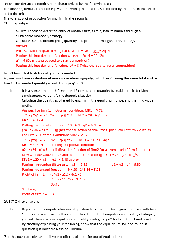 Let us consider an economic sector characterized by the following data.
The (inverse) demand function is p = 20 -2q with q the quantities produced by the firms in the sector
and p the price.
The total cost of production for any firm in the sector is:
CT(q) = q* - 4g + 5
a) Firm 1 seeks to deter the entry of another firm, firm 2, into its market through a
sustainable monopoly strategy.
Calculate the equilibrium price, quantity and profit of firm 1 given this strategy
Answer:
Price set will be equal to marginal cost. P = MC MG = 29- 4
Putting this into demand function we get: 2q-4 = 20 - 29
q* = 6 (Quantity produced to deter competition)
Putting this into demand function: p* = 8 (Price charged to deter competition)
Firm 1 has failed to deter entry into its market.
So, we now have a situation of non-cooperative oligopoly, with firm 2 having the same total cost as
firm 1. The market quantity is such that q = q1 + q2
I)
It is assumed that both firms 1 and 2 compete on quantity by making their decisions
simultaneously. Identify the duopoly situation.
Calculate the quantities offered by each firm, the equilibrium price, and their individual
profits
Answer: For firm 1: Optimal Condition: MR1 = MC1
TR1 = p*q1 = [20 - 2(q1 +q2)] *q1 MR1 = 20 - 4q1 - q2
MC1 = 2q1 - 4
Putting in optimal condition: 20 - 4q1 - q2 = 2q1 - 4
(24 - q2)/6 = q1 * --) (Reaction function of firm1 for a given level of firm 2 output)
For Firm 2: Optimal Condition: MR2 = MC2
TR1 = p*q1 = [20 - 2(q1 +q2)] *q2
MC1 = 2q2 - 4
q2* = (24 - q1)/6 -(ii) (Reaction function of firm2 for a given level of firm 1 output)
Now we take value of q2* and put it into equation (i): 6q1 = 24 - (24 - q1)/6
36q1 = 120 + q1 q1* = 3.43 approx.
MR1 = 20 - q1 - 4q2
Putting in optimal condition:
Putting in equation (ii) we get: q2• = 3.43
q1 + q2 = q* = 6.86
Putting in demand function: P= 20 - 2*6.86 = 6.28
Profit of firm 1: => p*q1 - q12 + 4q1 -5
= 23.52 - 11.76 + 13.72 -5
= 30.46
Similarly,
Profit of firm 2 = 30.46
QUESTION (to answer):
II)
Represent the duopoly situation of question I) as a normal form game (matrix), with firm
1 in the row and firm 2 in the column. In addition to the equilibrium quantity strategies,
you will choose as non-equilibrium quantity strategies q = 2 for both firm 1 and firm 2.
By carefully explaining your reasoning, show that the equilibrium solution found in
question I) is indeed a Nash equilibrium
(For this question, please detail your profit calculations for out of equilibrium)
