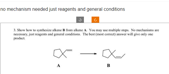 no mechanism needed just reagents and general conditions
3
3. Show how to synthesize alkene B from alkene A. You may use multiple steps. No mechanisms are
necessary, just reagents and general conditions. The best (most correct) answer will give only one
product.
A
Ć
X-
X-
B