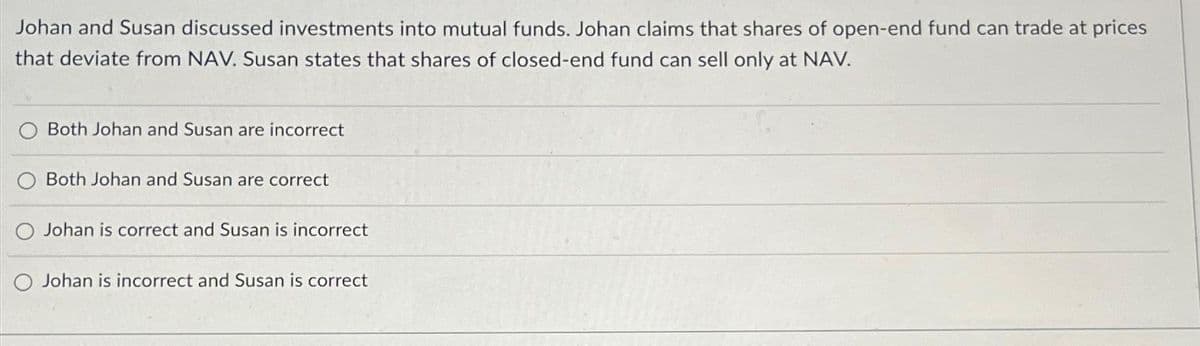 Johan and Susan discussed investments into mutual funds. Johan claims that shares of open-end fund can trade at prices
that deviate from NAV. Susan states that shares of closed-end fund can sell only at NAV.
Both Johan and Susan are incorrect
Both Johan and Susan are correct
Johan is correct and Susan is incorrect
Johan is incorrect and Susan is correct