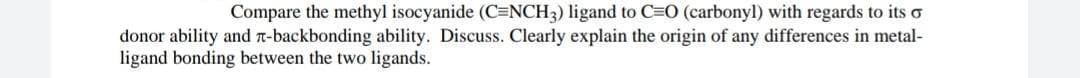 Compare the methyl isocyanide (C=NCH3) ligand to C=O (carbonyl) with regards to its o
donor ability and n-backbonding ability. Discuss. Clearly explain the origin of any differences in metal-
ligand bonding between the two ligands.
